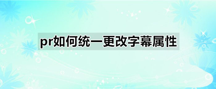 premiere怎么统一更改字幕属性? pr字幕属性设置方法